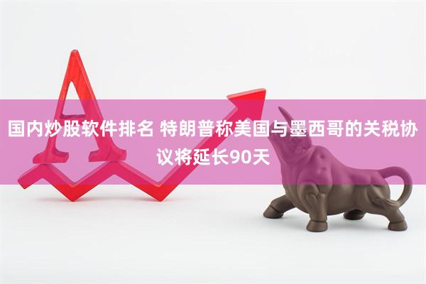 国内炒股软件排名 特朗普称美国与墨西哥的关税协议将延长90天