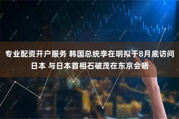 专业配资开户服务 韩国总统李在明拟于8月底访问日本 与日本首相石破茂在东京会晤