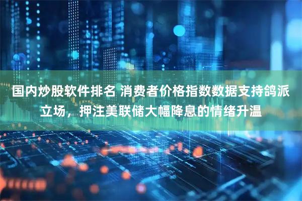 国内炒股软件排名 消费者价格指数数据支持鸽派立场，押注美联储大幅降息的情绪升温