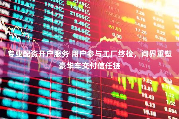 专业配资开户服务 用户参与工厂终检，问界重塑豪华车交付信任链