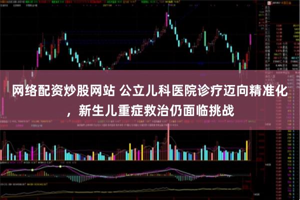 网络配资炒股网站 公立儿科医院诊疗迈向精准化，新生儿重症救治仍面临挑战