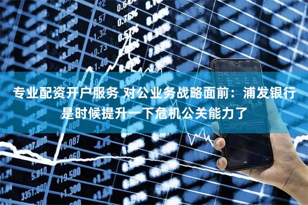 专业配资开户服务 对公业务战略面前：浦发银行是时候提升一下危机公关能力了