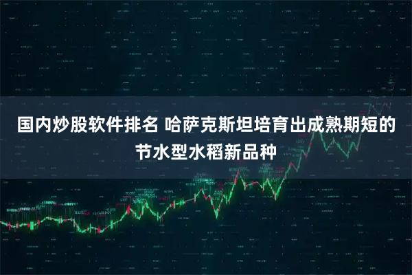 国内炒股软件排名 哈萨克斯坦培育出成熟期短的节水型水稻新品种