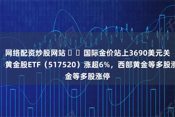 网络配资炒股网站 ​​国际金价站上3690美元关口！黄金股ETF（517520）涨超6%，西部黄金等多股涨停