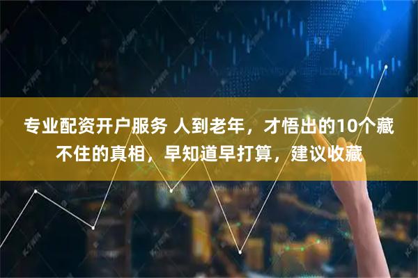 专业配资开户服务 人到老年，才悟出的10个藏不住的真相，早知道早打算，建议收藏