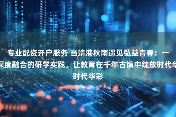 专业配资开户服务 当靖港秋雨遇见弘益青春：一场深度融合的研学实践，让教育在千年古镇中绽放时代华彩