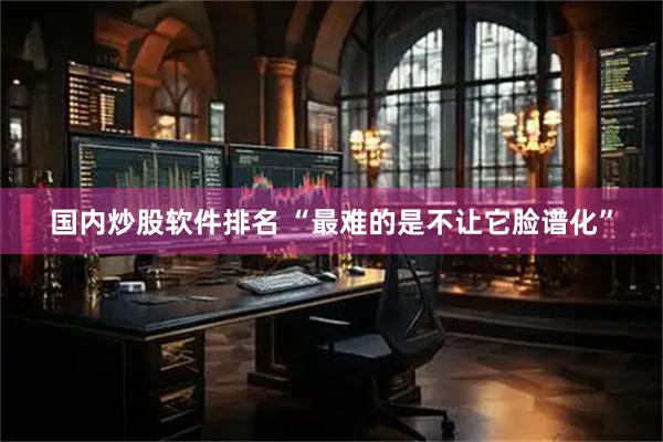 国内炒股软件排名 “最难的是不让它脸谱化”