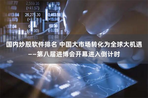 国内炒股软件排名 中国大市场转化为全球大机遇——第八届进博会开幕进入倒计时