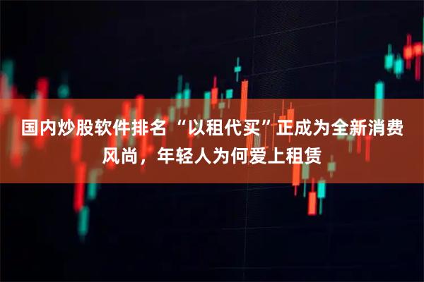 国内炒股软件排名 “以租代买”正成为全新消费风尚，年轻人为何爱上租赁