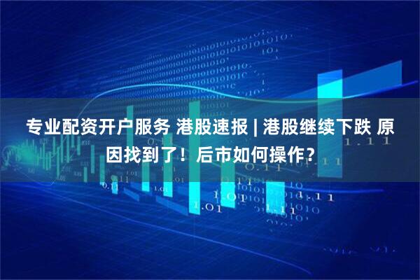专业配资开户服务 港股速报 | 港股继续下跌 原因找到了！后市如何操作？