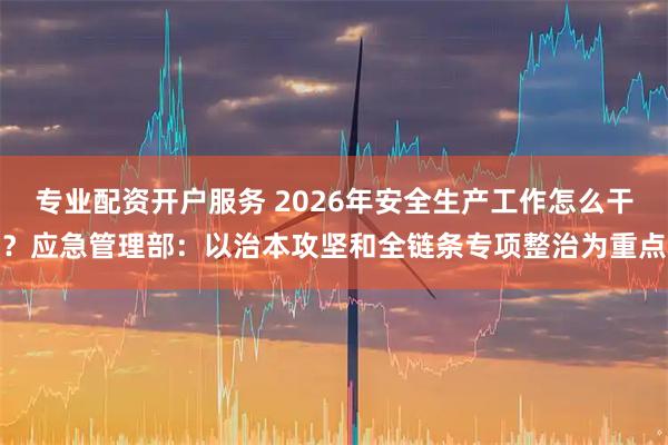 专业配资开户服务 2026年安全生产工作怎么干？应急管理部：以治本攻坚和全链条专项整治为重点