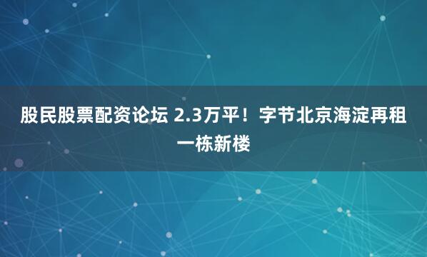 股民股票配资论坛 2.3万平！字节北京海淀再租一栋新楼