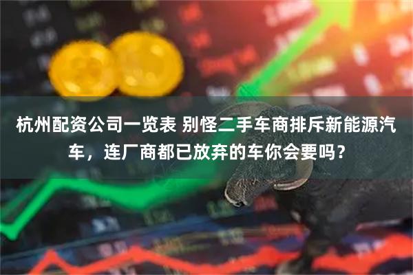 杭州配资公司一览表 别怪二手车商排斥新能源汽车，连厂商都已放弃的车你会要吗？