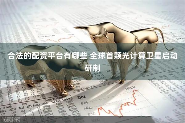 合法的配资平台有哪些 全球首颗光计算卫星启动研制