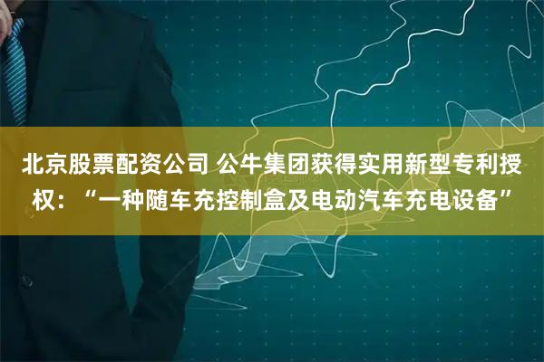 北京股票配资公司 公牛集团获得实用新型专利授权：“一种随车充控制盒及电动汽车充电设备”