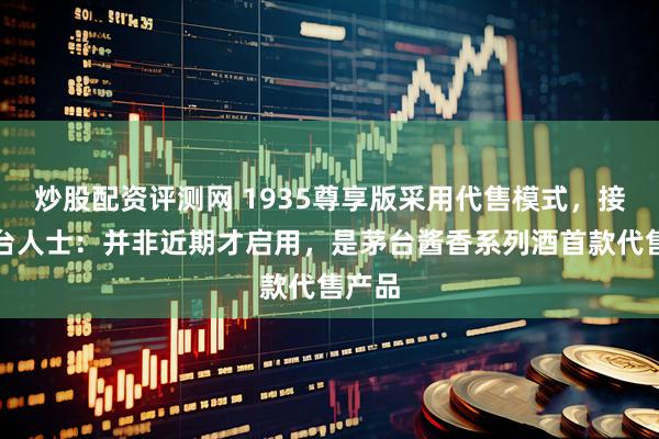 炒股配资评测网 1935尊享版采用代售模式，接近茅台人士：并非近期才启用，是茅台酱香系列酒首款代售产品