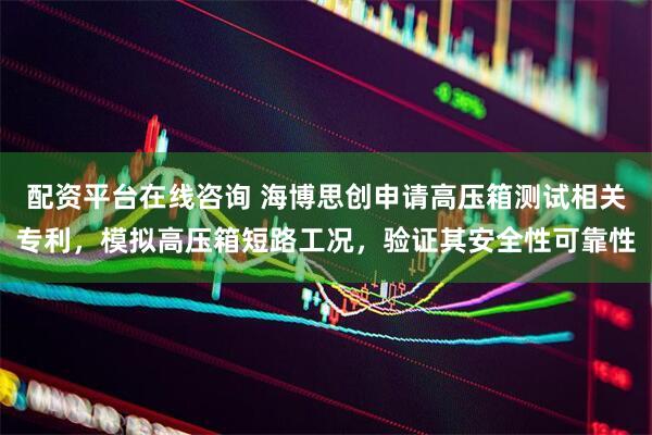 配资平台在线咨询 海博思创申请高压箱测试相关专利,模拟高压箱短路工况,验证其安全性可靠性